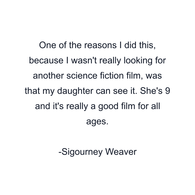 One of the reasons I did this, because I wasn't really looking for another science fiction film, was that my daughter can see it. She's 9 and it's really a good film for all ages.