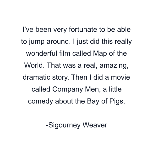 I've been very fortunate to be able to jump around. I just did this really wonderful film called Map of the World. That was a real, amazing, dramatic story. Then I did a movie called Company Men, a little comedy about the Bay of Pigs.