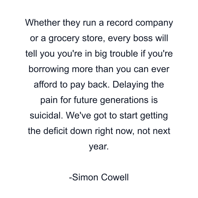 Whether they run a record company or a grocery store, every boss will tell you you're in big trouble if you're borrowing more than you can ever afford to pay back. Delaying the pain for future generations is suicidal. We've got to start getting the deficit down right now, not next year.