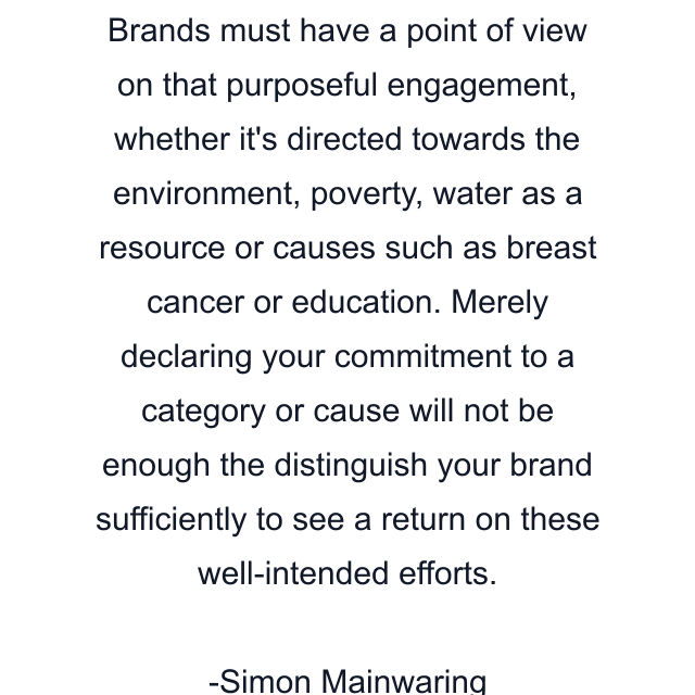 Brands must have a point of view on that purposeful engagement, whether it's directed towards the environment, poverty, water as a resource or causes such as breast cancer or education. Merely declaring your commitment to a category or cause will not be enough the distinguish your brand sufficiently to see a return on these well-intended efforts.