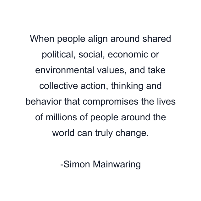 When people align around shared political, social, economic or environmental values, and take collective action, thinking and behavior that compromises the lives of millions of people around the world can truly change.