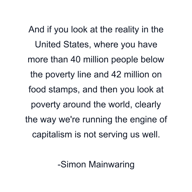 And if you look at the reality in the United States, where you have more than 40 million people below the poverty line and 42 million on food stamps, and then you look at poverty around the world, clearly the way we're running the engine of capitalism is not serving us well.