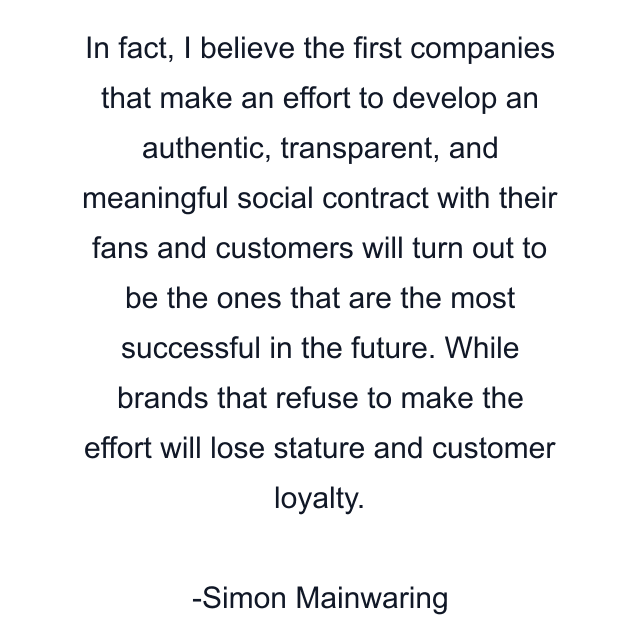 In fact, I believe the first companies that make an effort to develop an authentic, transparent, and meaningful social contract with their fans and customers will turn out to be the ones that are the most successful in the future. While brands that refuse to make the effort will lose stature and customer loyalty.