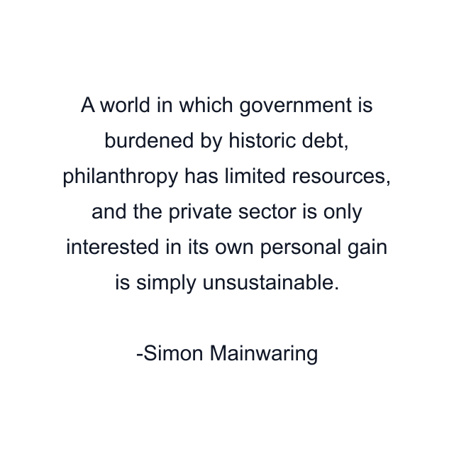 A world in which government is burdened by historic debt, philanthropy has limited resources, and the private sector is only interested in its own personal gain is simply unsustainable.