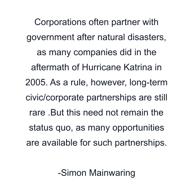 Corporations often partner with government after natural disasters, as many companies did in the aftermath of Hurricane Katrina in 2005. As a rule, however, long-term civic/corporate partnerships are still rare .But this need not remain the status quo, as many opportunities are available for such partnerships.