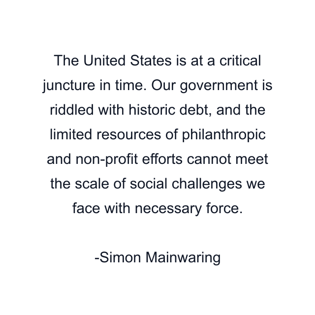 The United States is at a critical juncture in time. Our government is riddled with historic debt, and the limited resources of philanthropic and non-profit efforts cannot meet the scale of social challenges we face with necessary force.