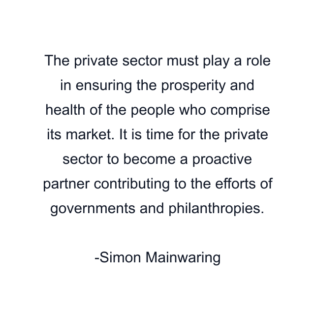 The private sector must play a role in ensuring the prosperity and health of the people who comprise its market. It is time for the private sector to become a proactive partner contributing to the efforts of governments and philanthropies.