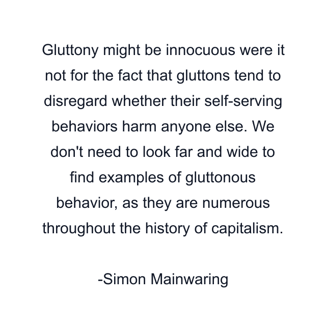 Gluttony might be innocuous were it not for the fact that gluttons tend to disregard whether their self-serving behaviors harm anyone else. We don't need to look far and wide to find examples of gluttonous behavior, as they are numerous throughout the history of capitalism.