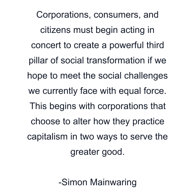 Corporations, consumers, and citizens must begin acting in concert to create a powerful third pillar of social transformation if we hope to meet the social challenges we currently face with equal force. This begins with corporations that choose to alter how they practice capitalism in two ways to serve the greater good.