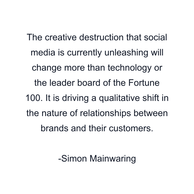 The creative destruction that social media is currently unleashing will change more than technology or the leader board of the Fortune 100. It is driving a qualitative shift in the nature of relationships between brands and their customers.