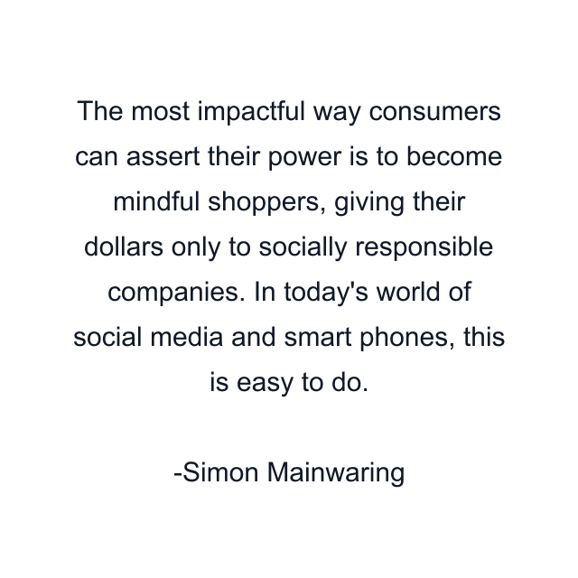 The most impactful way consumers can assert their power is to become mindful shoppers, giving their dollars only to socially responsible companies. In today's world of social media and smart phones, this is easy to do.