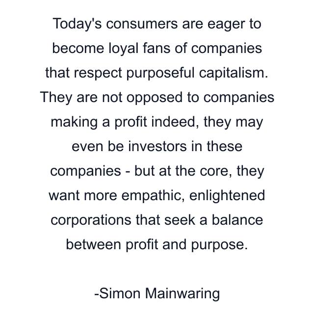 Today's consumers are eager to become loyal fans of companies that respect purposeful capitalism. They are not opposed to companies making a profit indeed, they may even be investors in these companies - but at the core, they want more empathic, enlightened corporations that seek a balance between profit and purpose.