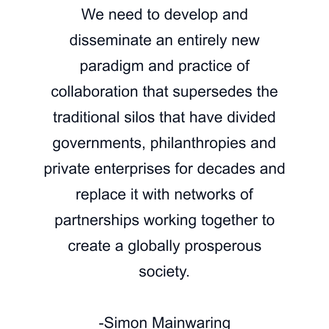 We need to develop and disseminate an entirely new paradigm and practice of collaboration that supersedes the traditional silos that have divided governments, philanthropies and private enterprises for decades and replace it with networks of partnerships working together to create a globally prosperous society.