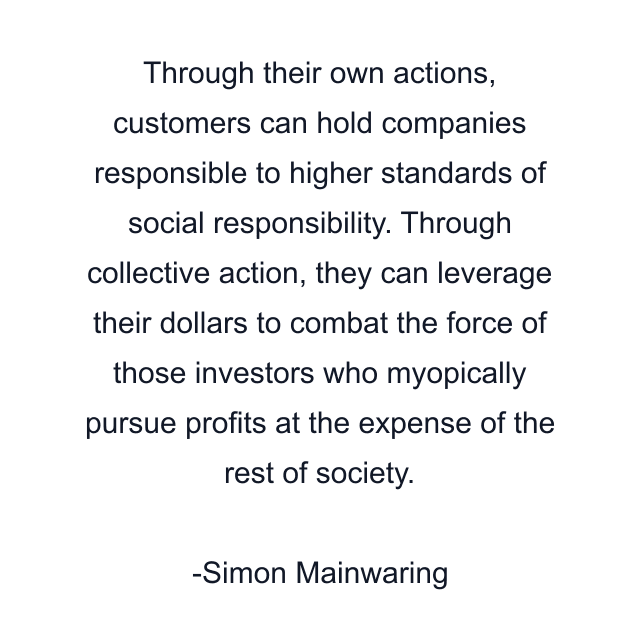 Through their own actions, customers can hold companies responsible to higher standards of social responsibility. Through collective action, they can leverage their dollars to combat the force of those investors who myopically pursue profits at the expense of the rest of society.