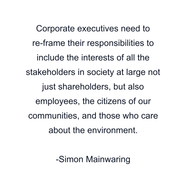 Corporate executives need to re-frame their responsibilities to include the interests of all the stakeholders in society at large not just shareholders, but also employees, the citizens of our communities, and those who care about the environment.