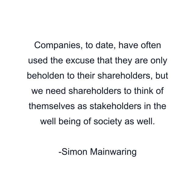 Companies, to date, have often used the excuse that they are only beholden to their shareholders, but we need shareholders to think of themselves as stakeholders in the well being of society as well.