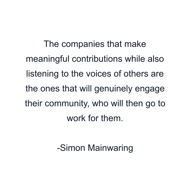 The companies that make meaningful contributions while also listening to the voices of others are the ones that will genuinely engage their community, who will then go to work for them.