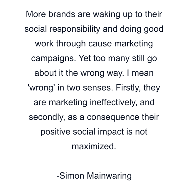 More brands are waking up to their social responsibility and doing good work through cause marketing campaigns. Yet too many still go about it the wrong way. I mean 'wrong' in two senses. Firstly, they are marketing ineffectively, and secondly, as a consequence their positive social impact is not maximized.