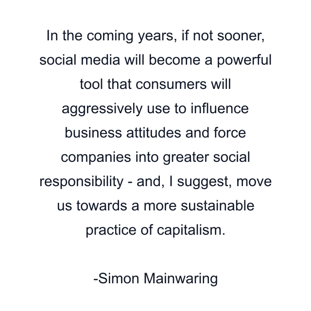 In the coming years, if not sooner, social media will become a powerful tool that consumers will aggressively use to influence business attitudes and force companies into greater social responsibility - and, I suggest, move us towards a more sustainable practice of capitalism.