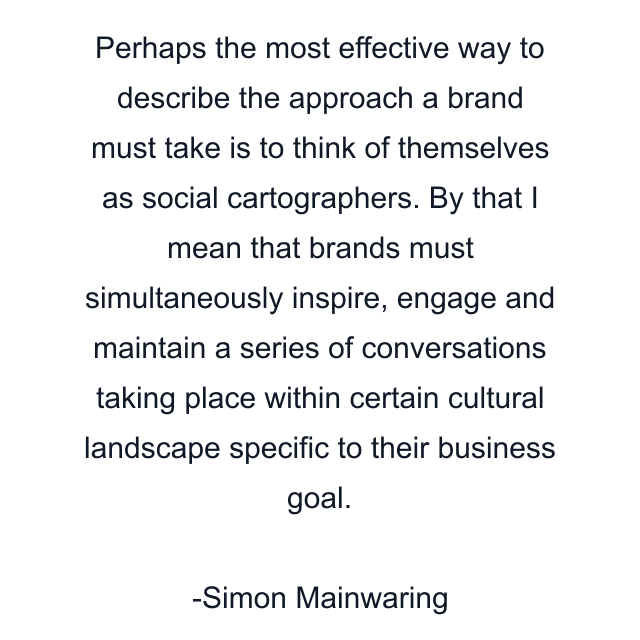 Perhaps the most effective way to describe the approach a brand must take is to think of themselves as social cartographers. By that I mean that brands must simultaneously inspire, engage and maintain a series of conversations taking place within certain cultural landscape specific to their business goal.