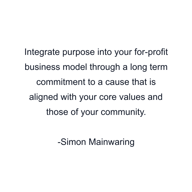 Integrate purpose into your for-profit business model through a long term commitment to a cause that is aligned with your core values and those of your community.