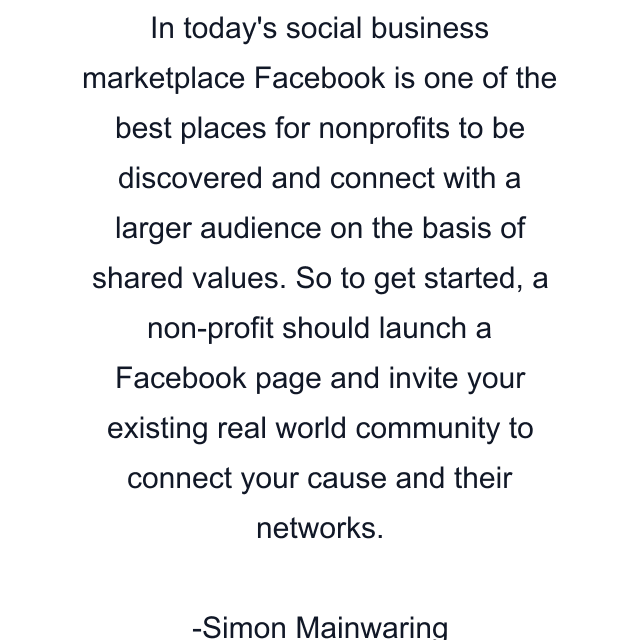 In today's social business marketplace Facebook is one of the best places for nonprofits to be discovered and connect with a larger audience on the basis of shared values. So to get started, a non-profit should launch a Facebook page and invite your existing real world community to connect your cause and their networks.