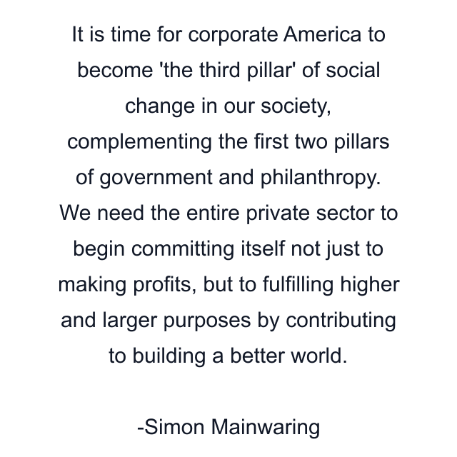 It is time for corporate America to become 'the third pillar' of social change in our society, complementing the first two pillars of government and philanthropy. We need the entire private sector to begin committing itself not just to making profits, but to fulfilling higher and larger purposes by contributing to building a better world.