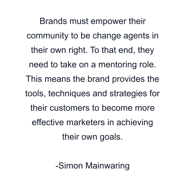 Brands must empower their community to be change agents in their own right. To that end, they need to take on a mentoring role. This means the brand provides the tools, techniques and strategies for their customers to become more effective marketers in achieving their own goals.