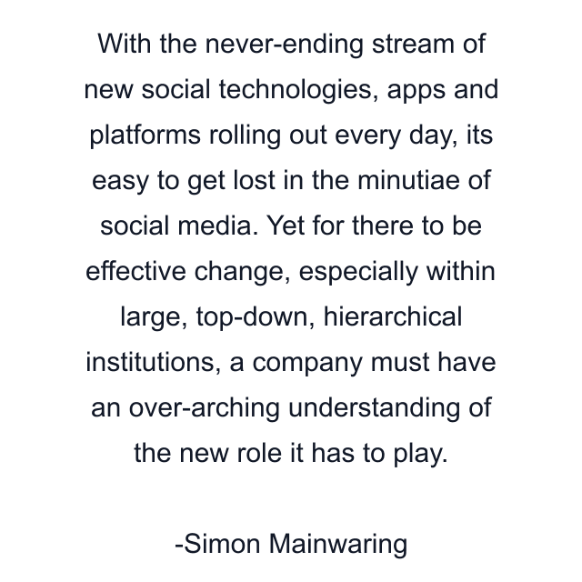 With the never-ending stream of new social technologies, apps and platforms rolling out every day, its easy to get lost in the minutiae of social media. Yet for there to be effective change, especially within large, top-down, hierarchical institutions, a company must have an over-arching understanding of the new role it has to play.