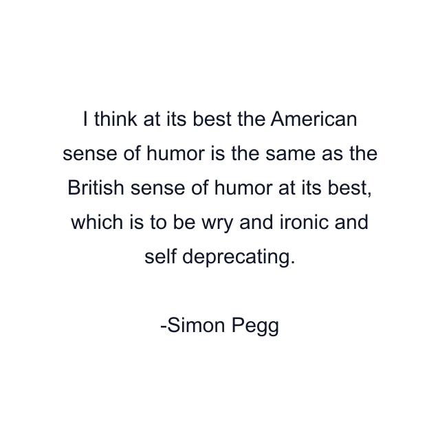 I think at its best the American sense of humor is the same as the British sense of humor at its best, which is to be wry and ironic and self deprecating.