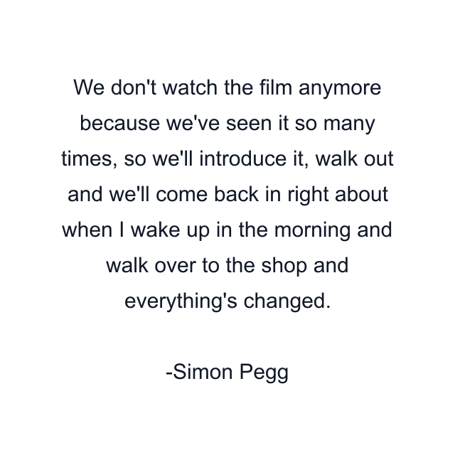 We don't watch the film anymore because we've seen it so many times, so we'll introduce it, walk out and we'll come back in right about when I wake up in the morning and walk over to the shop and everything's changed.