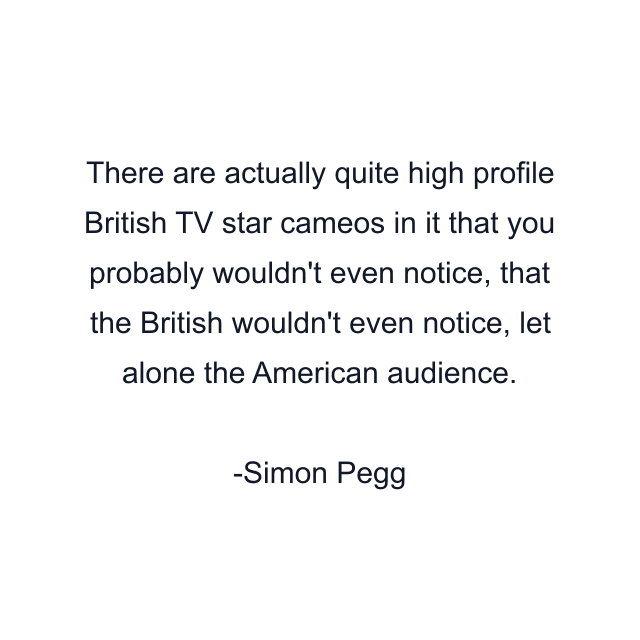 There are actually quite high profile British TV star cameos in it that you probably wouldn't even notice, that the British wouldn't even notice, let alone the American audience.