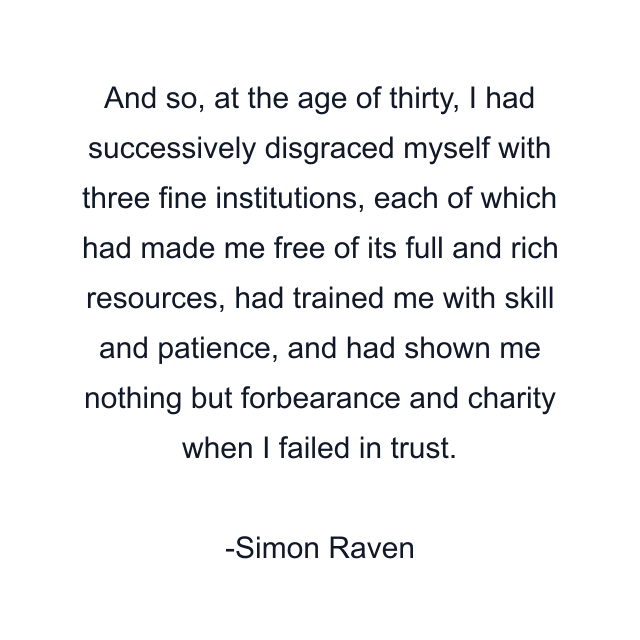 And so, at the age of thirty, I had successively disgraced myself with three fine institutions, each of which had made me free of its full and rich resources, had trained me with skill and patience, and had shown me nothing but forbearance and charity when I failed in trust.