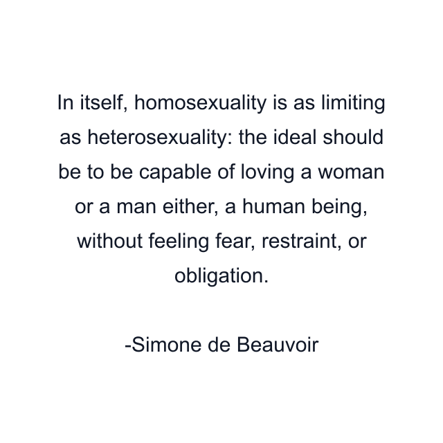 In itself, homosexuality is as limiting as heterosexuality: the ideal should be to be capable of loving a woman or a man either, a human being, without feeling fear, restraint, or obligation.