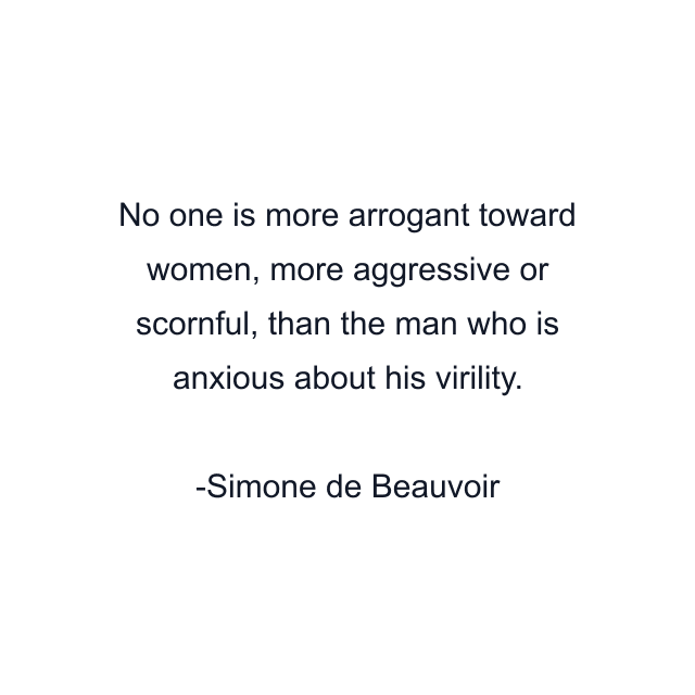 No one is more arrogant toward women, more aggressive or scornful, than the man who is anxious about his virility.