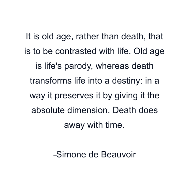 It is old age, rather than death, that is to be contrasted with life. Old age is life's parody, whereas death transforms life into a destiny: in a way it preserves it by giving it the absolute dimension. Death does away with time.