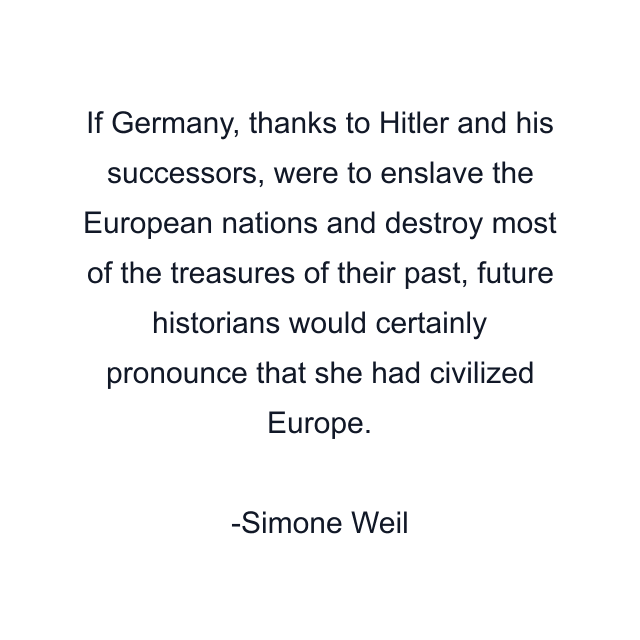 If Germany, thanks to Hitler and his successors, were to enslave the European nations and destroy most of the treasures of their past, future historians would certainly pronounce that she had civilized Europe.