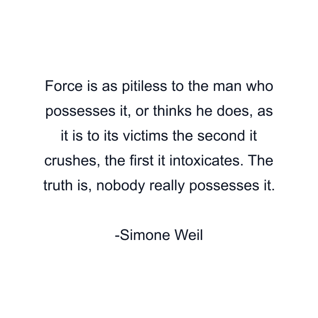 Force is as pitiless to the man who possesses it, or thinks he does, as it is to its victims the second it crushes, the first it intoxicates. The truth is, nobody really possesses it.