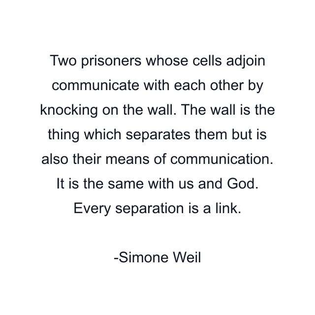 Two prisoners whose cells adjoin communicate with each other by knocking on the wall. The wall is the thing which separates them but is also their means of communication. It is the same with us and God. Every separation is a link.