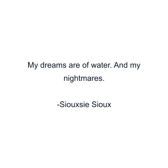 My dreams are of water. And my nightmares.