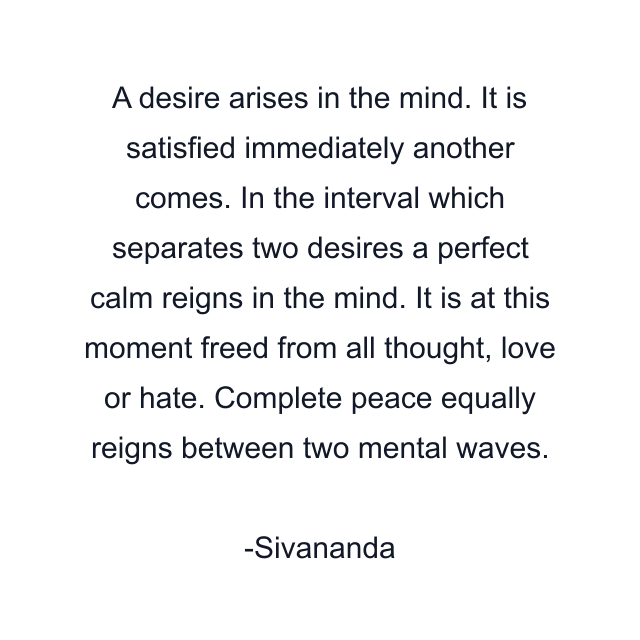 A desire arises in the mind. It is satisfied immediately another comes. In the interval which separates two desires a perfect calm reigns in the mind. It is at this moment freed from all thought, love or hate. Complete peace equally reigns between two mental waves.