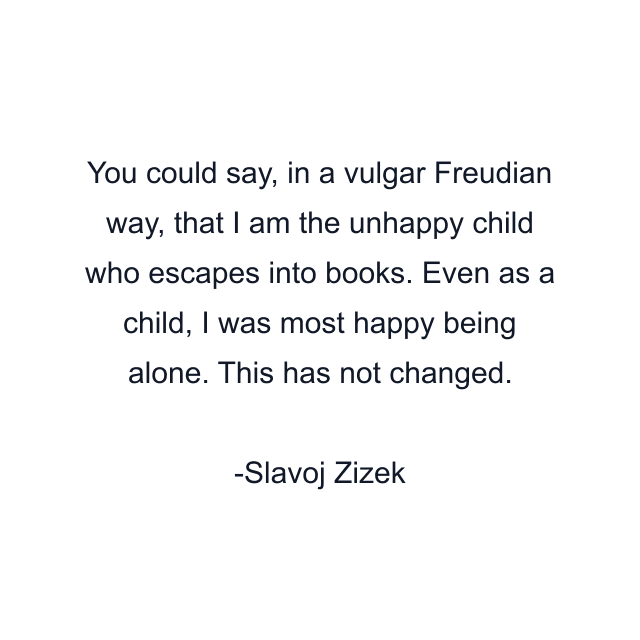 You could say, in a vulgar Freudian way, that I am the unhappy child who escapes into books. Even as a child, I was most happy being alone. This has not changed.