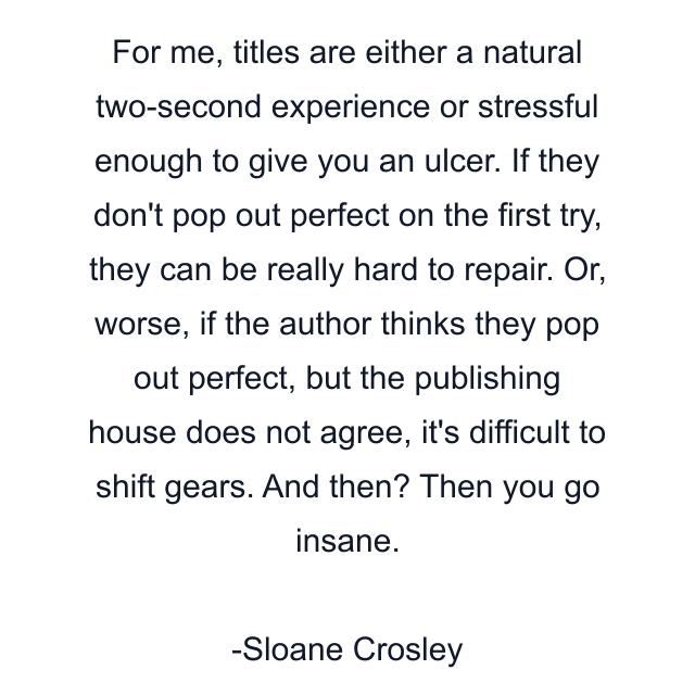 For me, titles are either a natural two-second experience or stressful enough to give you an ulcer. If they don't pop out perfect on the first try, they can be really hard to repair. Or, worse, if the author thinks they pop out perfect, but the publishing house does not agree, it's difficult to shift gears. And then? Then you go insane.