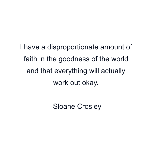 I have a disproportionate amount of faith in the goodness of the world and that everything will actually work out okay.