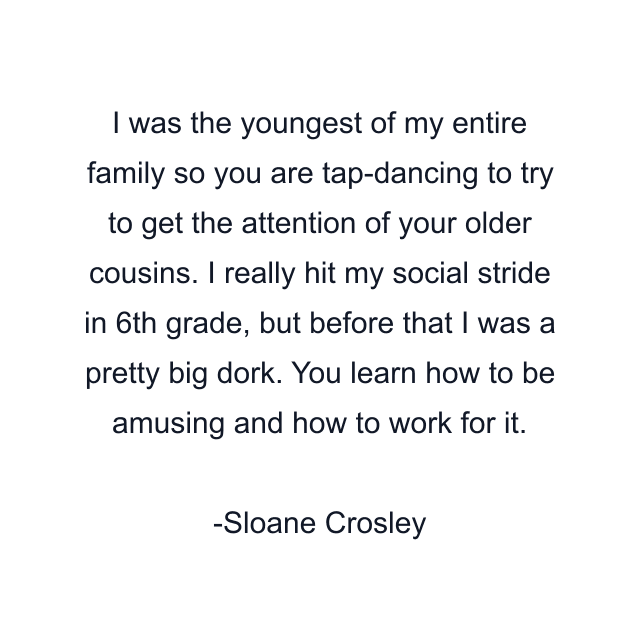 I was the youngest of my entire family so you are tap-dancing to try to get the attention of your older cousins. I really hit my social stride in 6th grade, but before that I was a pretty big dork. You learn how to be amusing and how to work for it.