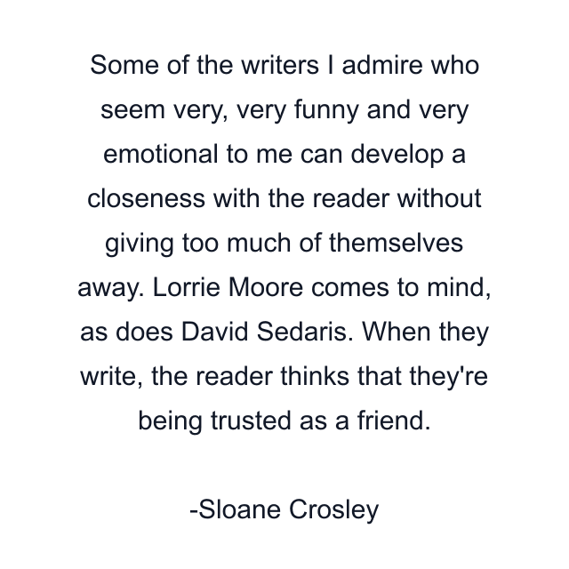 Some of the writers I admire who seem very, very funny and very emotional to me can develop a closeness with the reader without giving too much of themselves away. Lorrie Moore comes to mind, as does David Sedaris. When they write, the reader thinks that they're being trusted as a friend.