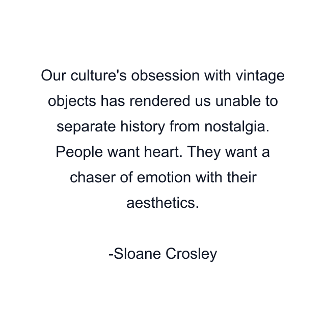 Our culture's obsession with vintage objects has rendered us unable to separate history from nostalgia. People want heart. They want a chaser of emotion with their aesthetics.