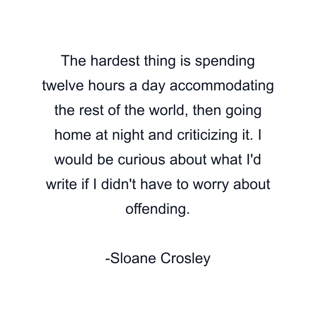 The hardest thing is spending twelve hours a day accommodating the rest of the world, then going home at night and criticizing it. I would be curious about what I'd write if I didn't have to worry about offending.