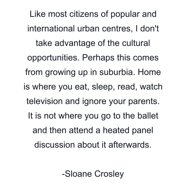 Like most citizens of popular and international urban centres, I don't take advantage of the cultural opportunities. Perhaps this comes from growing up in suburbia. Home is where you eat, sleep, read, watch television and ignore your parents. It is not where you go to the ballet and then attend a heated panel discussion about it afterwards.