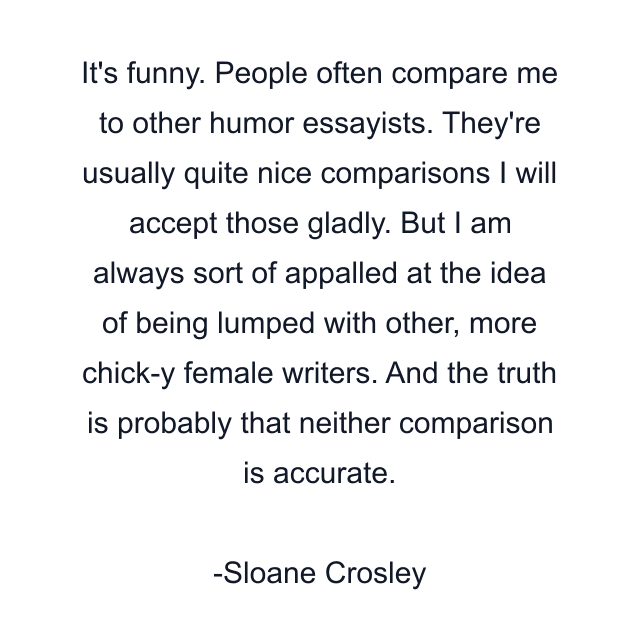 It's funny. People often compare me to other humor essayists. They're usually quite nice comparisons I will accept those gladly. But I am always sort of appalled at the idea of being lumped with other, more chick-y female writers. And the truth is probably that neither comparison is accurate.